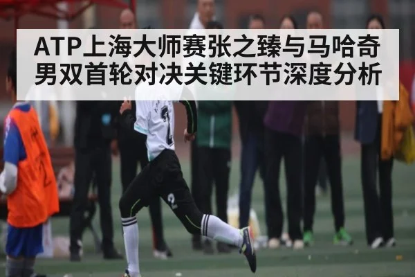 ATP上海大师赛张之臻与马哈奇男双首轮对决关键环节深度分析