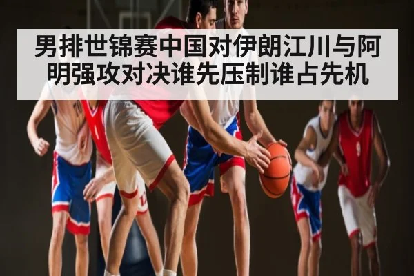 男排世锦赛中国对伊朗江川与阿明强攻对决谁先压制谁占先机